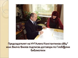 Председателят на НЧ”Алеко Константинов 1884”
инж.Филчо Филев подписва договора по Глоб@лни
библиотеки

 