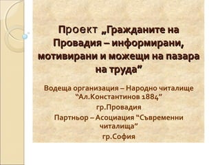 Проект „Гражданите на
Провадия – информирани,
мотивирани и можещи на пазара
на труда”
Водеща организация – Народно читалище
“Ал.Константинов 1884”
гр.Провадия
Партньор – Асоциация “Съвременни
читалища”
гр.София

 
