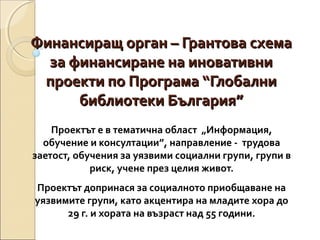 Финансиращ орган – Грантова схема
за финансиране на иновативни
проекти по Програма “Глобални
библиотеки България”
Проектът е в тематична област „Информация,
обучение и консултации”, направление - трудова
заетост, обучения за уязвими социални групи, групи в
риск, учене през целия живот.
Проектът допринася за социалното приобщаване на
уязвимите групи, като акцентира на младите хора до
29 г. и хората на възраст над 55 години.

 