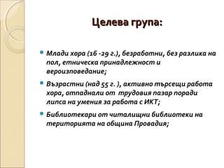 Целева група:
 Млади хора (16 -29 г.), безработни, без разлика на

пол, етническа принадлежност и
вероизповедание;

 Възрастни (над 55 г. ), активно търсещи работа

хора, отпаднали от трудовия пазар поради
липса на умения за работа с ИКТ;

 Библиотекари от читалищни библиотеки на

територията на община Провадия;

 