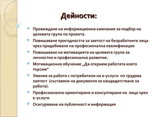 Дейности:









Провеждане на информационна кампания за подбор на
целевата група по проекта.
Повишаване пригодността за заетост на безработните лица
чрез придобиване на професионална квалификация
Повишаване на мотивацията на целевата група за
личностно и професионално развитие.
Мотивационно обучение „Да открием работата която
търсим”
Умения за работа с потребители на е-услуги по трудова
заетост (съставяне на документи за кандидатстване за
работа).
Професионално ориентиране и консултиране на лица чрез
е-услуги
Осигуряване на публичност и информация

 