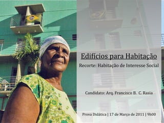 Edi$ícios	
  para	
  Habitação
Recorte:	
  Habitação	
  de	
  Interesse	
  Social




    Candidato:	
  Arq.	
  Francisco	
  B.	
  	
  C.	
  Rasia



  Prova	
  Didática	
  |	
  17	
  de	
  Março	
  de	
  2011	
  |	
  9h00
 