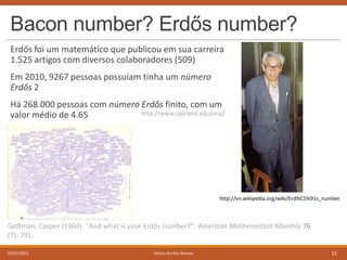 Bacon number? Erdős number?
Erdős foi um matemático que publicou em sua carreira
1.525 artigos com diversos colaboradores (509)
Em 2010, 9267 pessoas possuíam tinha um número
Erdős 2
Há 268.000 pessoas com número Erdős finito, com um
http://www.oakland.edu/enp/
valor médio de 4.65

http://en.wikipedia.org/wiki/Erd%C5%91s_number

Goffman, Casper (1969). "And what is your Erdős number?". American Mathematical Monthly 76
(7): 791.
05/07/2013

Marco Aurélio Gerosa

12

 