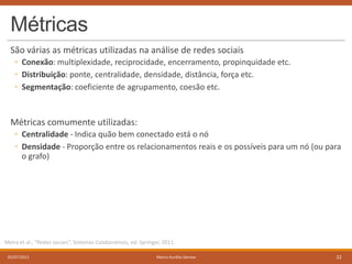 Métricas
São várias as métricas utilizadas na análise de redes sociais
◦ Conexão: multiplexidade, reciprocidade, encerramento, propinquidade etc.
◦ Distribuição: ponte, centralidade, densidade, distância, força etc.
◦ Segmentação: coeficiente de agrupamento, coesão etc.

Métricas comumente utilizadas:
◦ Centralidade - Indica quão bem conectado está o nó
◦ Densidade - Proporção entre os relacionamentos reais e os possíveis para um nó (ou para
o grafo)

Meira et al., “Redes sociais”, Sistemas Colaborativos, ed. Springer, 2011.
05/07/2013

Marco Aurélio Gerosa

22

 
