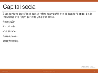 Capital social
É um conceito metafórico que se refere aos valores que podem ser obtidos pelos
indivíduos que fazem parte de uma rede social.
Reputação
Autoridade
Visibilidade
Popularidade

Suporte social

(Recuero, 2012)
05/07/2013

Marco Aurélio Gerosa

32

 