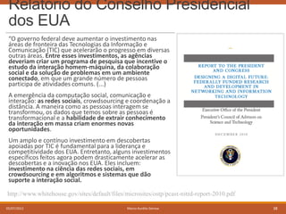 Relatório do Conselho Presidencial
dos EUA
“O governo federal deve aumentar o investimento nas
áreas de fronteira das Tecnologias da Informação e
Comunicação (TIC) que acelerarão o progresso em diversas
outras áreas. Entre esses investimentos, as agências
deveriam criar um programa de pesquisa que incentive o
estudo da interação homem-máquina, da colaboração
social e da solução de problemas em um ambiente
conectado, em que um grande número de pessoas
participa de atividades comuns. (...)
A emergência da computação social, comunicação e
interação: as redes sociais, crowdsourcing e coordenação a
distância. A maneira como as pessoas interagem se
transformou, os dados que temos sobre as pessoas é
transformacional e a habilidade de extrair conhecimento
da interação em massa criam enormes novas
oportunidades.
Um amplo e contínuo investimento em descobertas
apoiadas por TIC é fundamental para a liderança e
competitividade dos EUA. Entretanto, alguns investimentos
específicos feitos agora podem drasticamente acelerar as
descobertas e a inovação nos EUA. Eles incluem:
investimento na ciência das redes sociais, em
crowdsourcing e em algoritmos e sistemas que dão
suporte a interação social.
http://www.whitehouse.gov/sites/default/files/microsites/ostp/pcast-nitrd-report-2010.pdf
05/07/2013

Marco Aurélio Gerosa

38

 