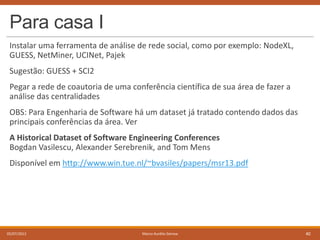 Para casa I
Instalar uma ferramenta de análise de rede social, como por exemplo: NodeXL,
GUESS, NetMiner, UCINet, Pajek
Sugestão: GUESS + SCI2
Pegar a rede de coautoria de uma conferência científica de sua área de fazer a
análise das centralidades
OBS: Para Engenharia de Software há um dataset já tratado contendo dados das
principais conferências da área. Ver

A Historical Dataset of Software Engineering Conferences
Bogdan Vasilescu, Alexander Serebrenik, and Tom Mens
Disponível em http://www.win.tue.nl/~bvasiles/papers/msr13.pdf

05/07/2013

Marco Aurélio Gerosa

40

 