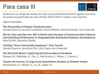 Para casa III
Selecionar um artigo de análise de rede social (preferencialmente ligado à sua área
de pesquisa) publicado nos dois últimos ACM CSCW e realizar uma resenha.
Alguns exemplos:
The Personality of Popular Facebook Users
Daniele Quercia, Renaud Lambiotte, David Stillwell, Michal Kosinski, Jon Crowcroft
All–for–One and One–for–All? A Multi–Level Analysis of Communication Patterns
and Individual Performance in Geographically Distributed Software Development
Kate Ehrlich, Marcelo Cataldo
Tracking "Gross Community Happiness" from Tweets
Daniele Quercia, Jonathan Ellis, Licia Capra, Jon Crowcroft
The Post that Wasn't: Exploring Self-Censorship on Facebook
Sleeper, M., Balebako, R., Das, S., McConahy, A., Wiese, J., Cranor, L.
Tweets Are Forever: A Large-Scale Quantitative Analysis of Deleted Tweets
Almuhimedi, H., Wilson, S., Liu, B., Sadeh, N.
05/07/2013

Marco Aurélio Gerosa

42

 