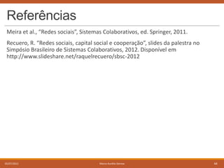 Referências
Meira et al., “Redes sociais”, Sistemas Colaborativos, ed. Springer, 2011.
Recuero, R. “Redes sociais, capital social e cooperação”, slides da palestra no
Simpósio Brasileiro de Sistemas Colaborativos, 2012. Disponível em
http://www.slideshare.net/raquelrecuero/sbsc-2012

05/07/2013

Marco Aurélio Gerosa

44

 