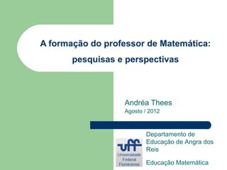 A formação do professor de Matemática:
       pesquisas e perspectivas



                  Andréa Thees
                  Agosto / 2012



                         Departamento de
                         Educação de Angra dos
                         Reis

                         Educação Matemática
 