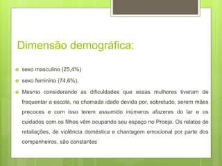 Dimensão demográfica:
 sexo masculino (25,4%)
 sexo feminino (74,6%),
 Mesmo considerando as dificuldades que essas mulheres tiveram de
frequentar a escola, na chamada idade devida por, sobretudo, serem mães
precoces e com isso terem assumido inúmeros afazeres do lar e os
cuidados com os filhos vêm ocupando seu espaço no Proeja. Os relatos de
retaliações, de violência doméstica e chantagem emocional por parte dos
companheiros, são constantes
 