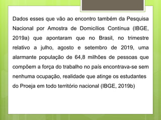 Dados esses que vão ao encontro também da Pesquisa
Nacional por Amostra de Domicílios Contínua (IBGE,
2019a) que apontaram que no Brasil, no trimestre
relativo a julho, agosto e setembro de 2019, uma
alarmante população de 64,8 milhões de pessoas que
compõem a força do trabalho no país encontrava-se sem
nenhuma ocupação, realidade que atinge os estudantes
do Proeja em todo território nacional (IBGE, 2019b)
 