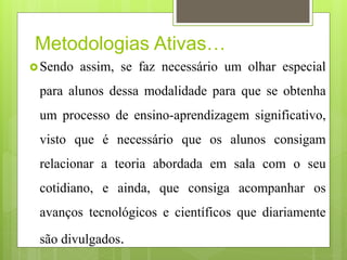 Metodologias Ativas…
Sendo assim, se faz necessário um olhar especial
para alunos dessa modalidade para que se obtenha
um processo de ensino-aprendizagem significativo,
visto que é necessário que os alunos consigam
relacionar a teoria abordada em sala com o seu
cotidiano, e ainda, que consiga acompanhar os
avanços tecnológicos e científicos que diariamente
são divulgados.
 