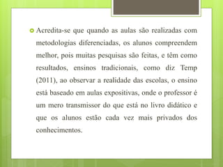  Acredita-se que quando as aulas são realizadas com
metodologias diferenciadas, os alunos compreendem
melhor, pois muitas pesquisas são feitas, e têm como
resultados, ensinos tradicionais, como diz Temp
(2011), ao observar a realidade das escolas, o ensino
está baseado em aulas expositivas, onde o professor é
um mero transmissor do que está no livro didático e
que os alunos estão cada vez mais privados dos
conhecimentos.
 