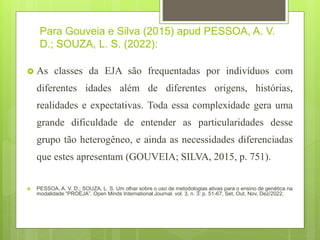 Para Gouveia e Silva (2015) apud PESSOA, A. V.
D.; SOUZA, L. S. (2022):
 As classes da EJA são frequentadas por indivíduos com
diferentes idades além de diferentes origens, histórias,
realidades e expectativas. Toda essa complexidade gera uma
grande dificuldade de entender as particularidades desse
grupo tão heterogêneo, e ainda as necessidades diferenciadas
que estes apresentam (GOUVEIA; SILVA, 2015, p. 751).
 PESSOA, A. V. D.; SOUZA, L. S. Um olhar sobre o uso de metodologias ativas para o ensino de genética na
modalidade “PROEJA”. Open Minds International Journal. vol. 3, n. 3: p. 51-67, Set, Out, Nov, Dez/2022.
 