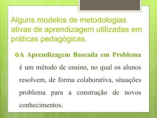 Alguns modelos de metodologias
ativas de aprendizagem utilizadas em
práticas pedagógicas.
A Aprendizagem Baseada em Problema
é um método de ensino, no qual os alunos
resolvem, de forma colaborativa, situações
problema para a construção de novos
conhecimentos.
 
