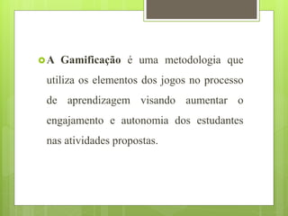 A Gamificação é uma metodologia que
utiliza os elementos dos jogos no processo
de aprendizagem visando aumentar o
engajamento e autonomia dos estudantes
nas atividades propostas.
 