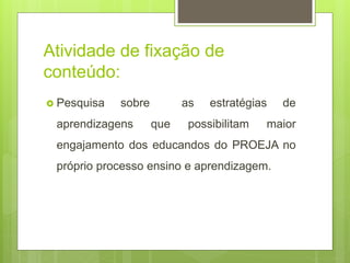 Atividade de fixação de
conteúdo:
 Pesquisa sobre as estratégias de
aprendizagens que possibilitam maior
engajamento dos educandos do PROEJA no
próprio processo ensino e aprendizagem.
 