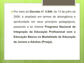  Por meio do Decreto nº. 5.840, de 13 de julho de
2006, é ampliado em termos de abrangência e
aprofundado em seus princípios pedagógicos,
passando a se chamar Programa Nacional de
Integração da Educação Profissional com a
Educação Básica na Modalidade de Educação
de Jovens e Adultos (Proeja).
 