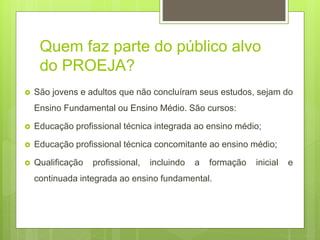 Quem faz parte do público alvo
do PROEJA?
 São jovens e adultos que não concluíram seus estudos, sejam do
Ensino Fundamental ou Ensino Médio. São cursos:
 Educação profissional técnica integrada ao ensino médio;
 Educação profissional técnica concomitante ao ensino médio;
 Qualificação profissional, incluindo a formação inicial e
continuada integrada ao ensino fundamental.
 