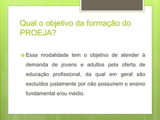 Qual o objetivo da formação do
PROEJA?
 Essa modalidade tem o objetivo de atender à
demanda de jovens e adultos pela oferta de
educação profissional, da qual em geral são
excluídos justamente por não possuírem o ensino
fundamental e/ou médio.
 