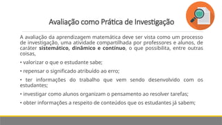 Avaliação como Prática de Investigação
A avaliação da aprendizagem matemática deve ser vista como um processo
de investigação, uma atividade compartilhada por professores e alunos, de
caráter sistemático, dinâmico e contínuo, o que possibilita, entre outras
coisas,
• valorizar o que o estudante sabe;
• repensar o significado atribuído ao erro;
• ter informações do trabalho que vem sendo desenvolvido com os
estudantes;
• investigar como alunos organizam o pensamento ao resolver tarefas;
• obter informações a respeito de conteúdos que os estudantes já sabem;
 