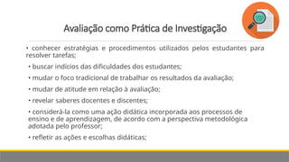 Avaliação como Prática de Investigação
• conhecer estratégias e procedimentos utilizados pelos estudantes para
resolver tarefas;
• buscar indícios das dificuldades dos estudantes;
• mudar o foco tradicional de trabalhar os resultados da avaliação;
• mudar de atitude em relação à avaliação;
• revelar saberes docentes e discentes;
• considerá-la como uma ação didática incorporada aos processos de
ensino e de aprendizagem, de acordo com a perspectiva metodológica
adotada pelo professor;
• refletir as ações e escolhas didáticas;
 