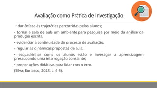 Avaliação como Prática de Investigação
• dar ênfase às trajetórias percorridas pelos alunos;
• tornar a sala de aula um ambiente para pesquisa por meio da análise da
produção escrita;
• evidenciar a continuidade do processo de avaliação;
• regular as dinâmicas propostas de aula;
• esquadrinhar como os alunos estão e investigar a aprendizagem
pressupondo uma interrogação constante;
• propor ações didáticas para lidar com o erro.
(Silva; Buriasco, 2023, p. 4-5).
 