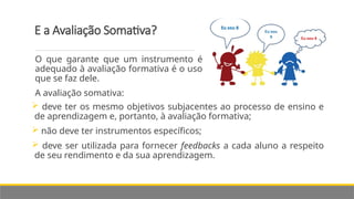 E a Avaliação Somativa?
 deve ter os mesmo objetivos subjacentes ao processo de ensino e
de aprendizagem e, portanto, à avaliação formativa;
 não deve ter instrumentos específicos;
 deve ser utilizada para fornecer feedbacks a cada aluno a respeito
de seu rendimento e da sua aprendizagem.
O que garante que um instrumento é
adequado à avaliação formativa é o uso
que se faz dele.
A avaliação somativa:
 