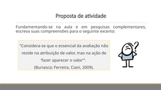 Proposta de atividade
Fundamentando-se na aula e em pesquisas complementares,
escreva suas compreensões para o seguinte excerto:
“Considera-se que o essencial da avaliação não
reside na atribuição de valor, mas na ação de
‘fazer aparecer o valor’”.
(Buriasco; Ferreira, Ciani, 2009).
 