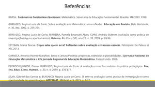 Referências
BRASIL. Parâmetros Curriculares Nacionais: Matemática. Secretaria de Educação Fundamental. Brasília: MEC/SEF, 1998.
BURIASCO, Regina Luzia de Corio. Sobre avaliação em Matemática: uma reflexão. Educação em Revista, Belo Horizonte,
n. 36, dez. 2002. p. 255-264.
BURIASCO, Regina Luzia de Corio; FERREIRA, Pamela Emanueli Alves; CIANI, Andréia Büttner. Avaliação como prática de
investigação (alguns apontamentos). Bolema, Rio Claro (SP), ano 22, n. 33, 2009. p. 69-96.
ESTEBAN, Maria Teresa. O que sabe quem erra? Reflexões sobre avaliação e fracasso escolar. Petrópolis: De Petrus et
Alii, 2013.
GARNICA, Antonio Vicente Marafioti. Erros e Leitura Positiva: propostas, exercícios e possibilidades. I Jornada Nacional de
Educação Matemática e XIV Jornada Regional de Educação Matemática, Passo Fundo. 2006.
PEDROCHI JUNIOR, Osmar. BURIASCO, Regina Luzia de Corio. A avaliação como fio condutor da prática pedagógica. Rev.
Ens. Educ. Cienc. Human., v. 20, n. 4, 2019. p. 370-377.
SILVA, Gabriel dos Santos e; BURIASCO, Regina Luzia de Corio. O erro na avaliação como prática de investigação e como
oportunidade de aprendizagem. HISTEMAT, SBHMat, v. 9, 2023. p. 1-17.
 