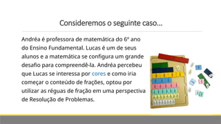 Consideremos o seguinte caso...
Andréa é professora de matemática do 6º ano
do Ensino Fundamental. Lucas é um de seus
alunos e a matemática se configura um grande
desafio para compreendê-la. Andréa percebeu
que Lucas se interessa por cores e como iria
começar o conteúdo de frações, optou por
utilizar as réguas de fração em uma perspectiva
de Resolução de Problemas.
 