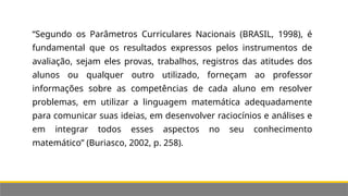 “Segundo os Parâmetros Curriculares Nacionais (BRASIL, 1998), é
fundamental que os resultados expressos pelos instrumentos de
avaliação, sejam eles provas, trabalhos, registros das atitudes dos
alunos ou qualquer outro utilizado, forneçam ao professor
informações sobre as competências de cada aluno em resolver
problemas, em utilizar a linguagem matemática adequadamente
para comunicar suas ideias, em desenvolver raciocínios e análises e
em integrar todos esses aspectos no seu conhecimento
matemático” (Buriasco, 2002, p. 258).
 
