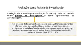 Avaliação como Prática de Investigação
Avaliação da aprendizagem (avaliação formativa) pode ser tomada
como prática de investigação e como oportunidade de
aprendizagem.
“um processo de buscar conhecer ou, pelo menos, obter esclarecimentos,
informes sobre o desconhecido por meio de um conjunto de ações
previamente projetadas e/ou planejadas que procura seguir os rastros, os
vestígios, esquadrinhar, seguir a pista do que é observável, conhecido”.
(Buriasco; Ferreira; Ciani, 2009, p. 75).
 