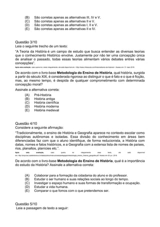 (B) São corretas apenas as alternativas III, IV e V.
(C) São corretas apenas as alternativas II e V.
(D) São corretas apenas as alternativas I, II e V.
(E) São corretas apenas as alternativas II e IV.
Questão 3/10
Leia o seguinte trecho de um texto:
“A Teoria da História é um campo de estudo que busca entender as diversas teorias
que o conhecimento Histórico envolve. Justamente por não ter uma concepção única
de analisar o passado, todas essas teorias alimentam vários debates entres várias
concepções”.
Após esta avaliação, caso queira ler o texto integralmente, ele está disponível em: <http://www.infoescola.com/historia/teoria-da-historia/>. Acesso em: 31 maio 2016.
De acordo com o livro-base Metodologia do Ensino de História, qual história, surgida
a partir do século XIX, é considerada rigorosa ao distinguir o que é fato e o que é ficção,
mas, ao mesmo tempo, é despida de qualquer comprometimento com determinada
concepção moral?
Assinale a alternativa correta:
(A) Pré-História
(B) História antiga
(C) História científica
(D) História moderna
(E) História medieval
Questão 4/10
Considere a seguinte afirmação:
“Tradicionalmente, o ensino de História e Geografia aparece no contexto escolar como
disciplinas autônomas e isoladas. Essa divisão do conhecimento em áreas bem
diferenciadas faz com que o aluno identifique, de forma reducionista, a História com
datas, nomes e fatos históricos, e a Geografia com a extensa lista de nomes de países,
rios, planaltos, planícies etc.”.
Após esta avaliação, caso queira ler integralmente esse texto, ele está disponível
em: http://arquivos.castelobranco.br/data/publico/instrucionais/pedagogia/metodologia_ensino_historia_geografia.pdf. Acesso em 30 jun. 2016.
De acordo com o livro-base Metodologia do Ensino de História, qual é a importância
do estudo da História? Assinale a alternativa correta:
(A) Colaborar para a formação da cidadania do aluno e do professor.
(B) Estudar o ser humano e suas relações sociais ao longo do tempo.
(C) Investigar o espaço humano e suas formas de transformação e ocupação.
(D) Estudar a vida humana.
(E) Comparar o que fomos com o que pretendemos ser.
Questão 5/10
Leia a passagem de texto a seguir:
 