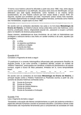 “O termo nova história cultural foi difundido a partir dos anos 1980, mas, entre alguns
autores que analisaram a sua definição, ela possui dois eixos de identificação: os que
defendem que está ligada diretamente, como herdeira e ao mesmo tempo
questionadora, de uma história cultural que tem raízes desde o século XVIII; em
segundo, aqueles que acreditam que este ‘’movimento’ possui raízes mais recentes,
vinculadas objetivamente na tradição historiográfica francesa, conhecida como história
das mentalidades, surgida após os anos 1960”.
Após esta avaliação, caso queira ler integralmente esse texto, ele está disponível em: http://www.historiaehistoria.com.br/materia.cfm?tb=artigos&id=186. Acesso em 30 jun. 2016.
De acordo com os conteúdos abordados nas aulas e no livro-base Metodologia do
Ensino de História, na História Cultural, temas antes tidos como não históricos, como
boemia, prostituição, leitura, religiosidade popular etc., passaram a ocupar o primeiro
plano no trabalho de diversos pesquisadores.
Dessa maneira, estabeleciam-se duas trincheiras: de um lado os historiadores que
privilegiam a estrutura dando a seu texto um caráter analítico e de outro, aqueles que
privilegiam...
(A) a crítica
(B) os aspectos quantitativos
(C) a política e a religião
(D) a escrita dos fatos
(E) a cultura e o cotidiano
Questão 6/10
Considere o fragmento de texto a seguir:
“O positivismo é a corrente historiográfica influenciada pelo pensamento filosófico de
Auguste Comte, e por outra corrente, o Idealismo alemão, propõe um modelo de
‘História Tradicional’, preocupados em cientificar a história do pensamento e do estudo
humano, sugere a busca de fatos passados, limitados em si, numa temporalidade
linear”.
Após esta avaliação, caso queira ler integralmente esse texto, ele está disponível
em: http://www.poesias.omelhordaweb.com.br/pagina_autor.php?cdPoesia=11720&cdEscritor=1123&cdTipoPoesia=&TipoPoesia=. Acesso em 30 jun. 2016.
De acordo com os conteúdos do livro-base Metodologia do Ensino de História, a
principal reação contra a História Tradicional ou Positivista ocorreu a partir de uma
corrente de estudos históricos conhecida como:
(A) Escola de Economia
(B) Escola de Filosofia
(C) Escola de História Moderna
(D) Escola de Annales
(E) Escola de Sociedade e Civilização
Questão 7/10
Leia o fragmento de texto a seguir:
“Sociedade e educação são fatores complementares e a partir daí podemos entender o
papel das ciências humanas e sociais no processo educativo. Conceitos e temas a elas
relacionados são importantes ferramentas para a compreensão da sociedade em toda
 