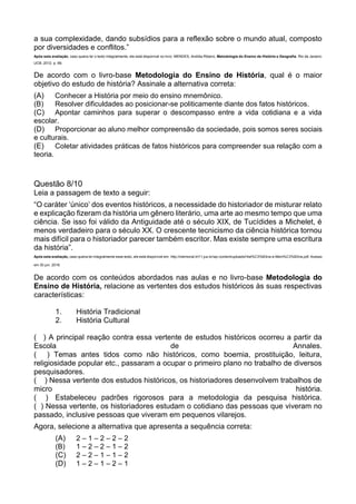 a sua complexidade, dando subsídios para a reflexão sobre o mundo atual, composto
por diversidades e conflitos.”
Após esta avaliação, caso queira ler o texto integralmente, ele está disponível no livro: MENDES, Andréa Ribeiro. Metodologia do Ensino de História e Geografia. Rio de Janeiro:
UCB, 2012. p. 68.
De acordo com o livro-base Metodologia do Ensino de História, qual é o maior
objetivo do estudo de história? Assinale a alternativa correta:
(A) Conhecer a História por meio do ensino mnemônico.
(B) Resolver dificuldades ao posicionar-se politicamente diante dos fatos históricos.
(C) Apontar caminhos para superar o descompasso entre a vida cotidiana e a vida
escolar.
(D) Proporcionar ao aluno melhor compreensão da sociedade, pois somos seres sociais
e culturais.
(E) Coletar atividades práticas de fatos históricos para compreender sua relação com a
teoria.
Questão 8/10
Leia a passagem de texto a seguir:
“O caráter ‘único’ dos eventos históricos, a necessidade do historiador de misturar relato
e explicação fizeram da história um gênero literário, uma arte ao mesmo tempo que uma
ciência. Se isso foi válido da Antiguidade até o século XIX, de Tucídides a Michelet, é
menos verdadeiro para o século XX. O crescente tecnicismo da ciência histórica tornou
mais difícil para o historiador parecer também escritor. Mas existe sempre uma escritura
da história”.
Após esta avaliação, caso queira ler integralmente esse texto, ele está disponível em: http://memorial.trt11.jus.br/wp-content/uploads/Hist%C3%B3ria-e-Mem%C3%B3ria.pdf. Acesso
em 30 jun. 2016.
De acordo com os conteúdos abordados nas aulas e no livro-base Metodologia do
Ensino de História, relacione as vertentes dos estudos históricos às suas respectivas
características:
1. História Tradicional
2. História Cultural
( ) A principal reação contra essa vertente de estudos históricos ocorreu a partir da
Escola de Annales.
( ) Temas antes tidos como não históricos, como boemia, prostituição, leitura,
religiosidade popular etc., passaram a ocupar o primeiro plano no trabalho de diversos
pesquisadores.
( ) Nessa vertente dos estudos históricos, os historiadores desenvolvem trabalhos de
micro história.
( ) Estabeleceu padrões rigorosos para a metodologia da pesquisa histórica.
( ) Nessa vertente, os historiadores estudam o cotidiano das pessoas que viveram no
passado, inclusive pessoas que viveram em pequenos vilarejos.
Agora, selecione a alternativa que apresenta a sequência correta:
(A) 2 – 1 – 2 – 2 – 2
(B) 1 – 2 – 2 – 1 – 2
(C) 2 – 2 – 1 – 1 – 2
(D) 1 – 2 – 1 – 2 – 1
 
