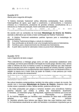 (E) 2 – 1 – 1 – 1 – 2
Questão 9/10
Atente para a seguinte afirmação:
“A história chamada ‘tradicional’ sofreu diferentes contestações. Suas vertentes
historiográficas de apoio, quer sejam o positivismo, o estruturalismo, o marxismo
ortodoxo ou o historicismo, produtoras de grandes sínteses, constituidoras de [...]
estruturas ou modos de produção, foram colocadas sob suspeição”.
Após esta avaliação, caso queira ler integralmente esse texto, ele está disponível
em: http://arquivos.castelobranco.br/data/publico/instrucionais/pedagogia/metodologia_ensino_historia_geografia.pdf. Acesso em 30 jun. 2016.
De acordo com os conteúdos do livro-base Metodologia do Ensino de História,
assinale a alternativa que revela a maior contribuição da História Tradicional:
(A) A História Tradicional estabeleceu padrões rigorosos para a metodologia da
pesquisa histórica.
(B) A História Tradicional privilegiou o estudo do cristianismo.
(C) Sua contribuição se dá devido a ser uma inovação teórica para os historiadores.
(D) Contribuiu para o desenvolvimento da criticidade dos historiadores.
(E) A partir dela a escrita foi valorizada e todos os povos foram alfabetizados.
Questão 10/10
Leia o fragmento de texto a seguir:
“Para entendermos a mitologia grega como um todo, precisamos estabelecer certa
cronologia, ao menos para entender a formação do mundo grego. Devido a isso, vamos
voltar a milhares de anos na história e entrar na mitologia sabendo que: eles tratavam
todos os deuses com amor e respeito, todo deus deveria ser amado e temido; a grande
maioria dos fenômenos ou acontecimentos eram tratados como um fenômeno divino; a
religião na época era a maior fonte de poder do Estado, e isso perdurou por muito
tempo, até os tempos do renascimento”.
Após esta avaliação, caso queira ler o texto integralmente, ele está disponível em: SANTOS, Maria Carolina Magalhães. A mitologia grega e o ensino de história na ludicidade.
Trabalho de conclusão de curso — História, Unijuí, 2014.
Link:<http://bibliodigital.unijui.edu.br:8080/xmlui/bitstream/handle/123456789/2739/MITOLOGIA%20GREGA%20E%20O%20ENSINO%20DE%20HIST%C3%93RIA%20NA%20LUD
ICIDADE.pdf?sequence=1>. Acesso em 31 maio 2016.
Na cultura brasileira contemporânea, também há mitos sobre a origem do mundo. De
acordo com o livro-base Metodologia do Ensino de História, podemos dizer que
muitas vezes o passado é mítico. Nesse sentido, podemos afirmar que:
I. Os mitos produzidos por gregos e romanos revelam uma consciência histórica
próxima daquela que norteia a prática dos historiadores atualmente.
II. Heródoto, um historiador grego da antiguidade, registrava as histórias que ouvia com
o máximo de informações possíveis.
III. As histórias registradas por Heródoto eram baseadas em fatos reais vividos pelas
pessoas com quem ele convivia.
IV. Heródoto advertia seus leitores que alguns fatos das suas histórias eram mitos.
V. Os historiadores atualmente se valem de Heródoto e consideram importante que os
 