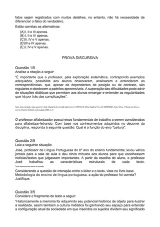 fatos sejam registrados com muitos detalhes, no entanto, não há necessidade de
diferenciar o falso do verdadeiro.
Estão corretas as alternativas:
(A)I, II e III apenas.
(B) I, II e IV apenas.
(C)II, IV e V apenas.
(D)III e IV apenas.
(E)I, IV e V apenas.
PROVA DISCURSIVA
Questão 1/5
Analise a citação a seguir:
“É importante que o professor, pela exploração sistemática, contrapondo exemplos
adequados, possibilite aos alunos observarem, analisarem e entenderem as
correspondências, que, apesar de dependentes de posição ou de contexto, são
regulares e obedecem a padrões apreensíveis. A superação das dificuldades pode advir
de situações didáticas que permitam aos alunos enxergar e entender as regularidades
que há por trás das complicações”.
Após esta avaliação, caso queira ler o texto integralmente, ele está disponível em: CARVALHO, Maria Angélica Freire de; MENDONÇA, Rosa Helena. Práticas de leitura e
escrita. Brasília: Ministério da Educação, 2006. p. 31.
O professor alfabetizador possui eixos fundamentais de trabalho a serem considerados
para alfabetizar-letrando. Com base nos conhecimentos adquiridos no decorrer da
disciplina, responda à seguinte questão: Qual é a função do eixo “Leitura”:
Questão 2/5
Leia a seguinte situação:
José, professor de Língua Portuguesa do 6º ano do ensino fundamental, levou vários
jornais para a sala de aula e deu cinco minutos aos alunos para que escolhessem
notícias/textos que julgassem importantes. A partir da escolha do aluno, o professor
José trabalhou as características estruturais de cada texto.
Texto elaborada pela autora da questão.
Considerando a questão de interação entre o leitor e o texto, vista no livro-base
Metodologia do ensino de língua portuguesa, a ação do professor foi correta?
Justifique.
Questão 3/5
Considere o fragmento de texto a seguir:
“Historicamente a memória foi adquirindo seu potencial histórico de objeto para ilustrar
a realidade, assim também a cultura midiática foi ganhando seu espaço para entender
a configuração atual de sociedade em que inseridos os sujeitos dividem seu significado
 