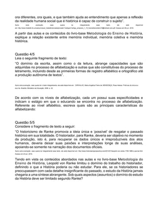 ora diferentes, ora iguais, e que também ajuda ao entendimento que apenas a reflexão
da realidade humana social que é histórica é capaz de construir o sujeito”.
Após esta avaliação, caso queira ler integralmente esse texto, ele está disponível
em: http://www.histedbr.fe.unicamp.br/acer_histedbr/jornada/jornada11/artigos/1/artigo_simposio_1_15_franciellecordeiro15@hotmail.com.pdf. Acesso em 26 jun. 2016.
A partir das aulas e os conteúdos do livro-base Metodologia do Ensino de História,
explique a relação existente entre memória individual, memória coletiva e memória
histórica.
Questão 4/5
Leia o seguinte fragmento de texto:
“O domínio da escrita, assim como o da leitura, abrange capacidades que são
adquiridas no processo de alfabetização e outras que são constitutivas do processo de
letramento, incluindo desde as primeiras formas de registro alfabético e ortográfico até
a produção autônoma de textos”.
Após esta avaliação, caso queira ler o texto integralmente, ele está disponível em: CARVALHO, Maria Angélica Freire de; MENDONÇA, Rosa Helena. Práticas de leitura e
escrita. Brasília: Ministério da Educação, 2006. p. 22.
De acordo com os níveis de alfabetização, cada um possui suas especificidades e
indicam o estágio em que o educando se encontra no processo de alfabetização.
Referente ao nível alfabético, escreva quais são as principais características do
alfabetizando:
Questão 5/5
Considere o fragmento de texto a seguir:
“O historicismo de Ranke promovia a ideia única e ‘possível’ de resgatar o passado
histórico em sua totalidade. O historiador, para Ranke, deveria ser objetivo no momento
da produção, isto é, para recuperar os dados únicos e irreproduzíveis dos atos
humanos, deveria deixar suas paixões e interpretações longe de suas análises,
apoiando-se somente na narração dos documentos oficiais.
Após esta avaliação, caso queira ler integralmente esse texto, ele está disponível em: http://www.historiaemperspectiva.com/2012/01/leopold-von-ranke-1795-1886-o-pai-da.html.
Acesso em 23 jun. 2016.
Tendo em vista os conteúdos abordados nas aulas e no livro-base Metodologia do
Ensino de História, Leopold von Ranke limitou o domínio do trabalho do historiador,
definindo o que a História poderia ou não estudar. Para ele, se os historiadores se
preocupassem com cada detalhe insignificante do passado, o estudo da História jamais
chegaria a uma síntese abrangente. Sob quais aspectos (assuntos) o domínio do estudo
da História deve ser limitado segundo Ranke?
 