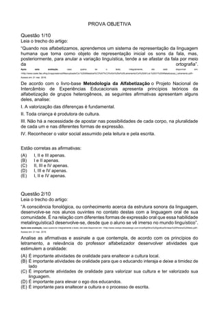 PROVA OBJETIVA
Questão 1/10
Leia o trecho do artigo:
“Quando nos alfabetizamos, aprendemos um sistema de representação da linguagem
humana que toma como objeto de representação inicial os sons da fala, mas,
posteriormente, para anular a variação linguística, tende a se afastar da fala por meio
da ortografia”.
Após esta avaliação, caso queira ler o texto integralmente, ele está disponível em:
<http://www.ceale.fae.ufmg.br/app/webroot/files/uploads/Col.%20Alfabetiza%C3%A7%C3%A3o%20e%20Letramento/Col%20Alf.Let.%2001%20Alfabetizacao_Letramento.pdf>.
Acesso em: 21 mar. 2016.
De acordo com o livro-base Metodologia da Alfabetização o Projeto Nacional de
Intercâmbio de Experiências Educacionais apresenta princípios teóricos da
alfabetização de grupos heterogêneos, as seguintes afirmativas apresentam alguns
deles, analise:
I. A valorização das diferenças é fundamental.
II. Toda criança é produtora de cultura.
III. Não há a necessidade de apostar nas possibilidades de cada corpo, na pluralidade
de cada um e nas diferentes formas de expressão.
IV. Reconhecer o valor social assumido pela leitura e pela escrita.
Estão corretas as afirmativas:
(A) I, II e III apenas.
(B) I e II apenas.
(C) II, III e IV apenas.
(D) I, III e IV apenas.
(E) I, II e IV apenas.
Questão 2/10
Leia o trecho do artigo:
“A consciência fonológica, ou conhecimento acerca da estrutura sonora da linguagem,
desenvolve-se nos alunos ouvintes no contato destas com a linguagem oral de sua
comunidade. É na relação com diferentes formas de expressão oral que essa habilidade
metalinguística3 desenvolve-se, desde que o aluno se vê imerso no mundo linguístico”.
Após esta avaliação, caso queira ler integralmente o texto, ele está disponível em: <http://www.vedipe.blessdesign.com.br/pdf/gt09/co%20grafica/Simeao%20Pereira%20Neto.pdf>.
Acesso em: 21 mar. 2016.
Analise as afirmativas e assinale a que contempla, de acordo com os princípios do
letramento, a relevância do professor alfabetizador desenvolver atividades que
estimulem a oralidade:
(A) É importante atividades de oralidade para enaltecer a cultura local.
(B) É importante atividades de oralidade para que o educando interaja e deixe a timidez de
lado
(C) É importante atividades de oralidade para valorizar sua cultura e ter valorizado sua
linguagem.
(D) É importante para elevar o ego dos educandos.
(E) É importante para enaltecer a cultura e o processo de escrita.
 