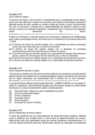 Questão 3/10
Leia o trecho a seguir:
“O domínio da língua, oral e escrita, é fundamental para a participação social efetiva,
pois é por meio dela que o homem se comunica, tem acesso à informação, expressa e
defende pontos de vista, partilha ou constrói visões de mundo, produz conhecimento.
Por isso, ao ensiná-la, a escola tem a responsabilidade de garantir a todos os seus
alunos o acesso aos saberes linguísticos, necessários para o exercício da cidadania,
direito inalienável de todos”.
Após esta avaliação, caso queira ler integralmente o texto, ele está disponível em:<http://portal.mec.gov.br/seb/arquivos/pdf/livro02.pdf>. Acesso em: 10 mar. 2016.
Analise as afirmativas e assinale aquela que demonstra a relevância da alfabetização
para a plena participação social, de acordo com os Parâmetros Curriculares Nacionais
– PCNs:
(A) O domínio da língua tem estreita relação com a possibilidade de plena participação
social, pois é por meio dela que o homem se comunica.
(B) O domínio da língua tem estreita relação com a alienação da sociedade
contemporânea, pois é por meio dela que o homem se supera.
(C) O domínio da língua tem estreita relação com a capacidade de interagir entre pequenos
grupos, apesar da comunicação não ser relevante para a vida em sociedade.
(D) O domínio da língua tem estreita relação com a capacidade de pensamento individual.
(E) O domínio da língua tem estreita relação com a capacidade de identificar epifanias.
Questão 4/10
Leia o fragmento de texto a seguir:
“Já os jovens e adultos que não tiveram oportunidade de se escolarizar na idade própria
podem e devem ser sujeitos de um modelo pedagógico próprio e apoiados com recursos
que os façam recomeçar sua escolaridade sem a sombra de um novo fracasso”.
Após esta avaliação, caso queira ler integralmente o texto, ele está disponível em: <http://www.scielo.br/pdf/cp/v38n134/a0238134.pdf>. Acesso em: 21 mar. 2016.
A Lei de Diretrizes e Bases da Educação Nacional – LDBEN 9.394/96, em sua seção V,
artigo 37, apresenta: “será destinada àqueles que não tiveram acesso ou continuidade
de estudos no ensino fundamental e médio na idade própria”.
(A) Essa afirmativa, refere-se a qual modalidade de ensino:
(B) Ensino Fundamental Regular.
(C) Ensino a Distância.
(D) Educação Infantil.
(E) Ensino Superior.
(F) Educação de Jovens e Adultos.
Questão 5/10
Leia os fragmentos do texto a seguir:
“A ideia da existência de uma área potencial de desenvolvimento cognitivo, definida
como a distância que medeia entre o nível actual de desenvolvimento da criança,
determinado pela sua capacidade actual de resolver problemas individualmente, e o
nível de desenvolvimento potencial, determinado através da resolução de problemas
 