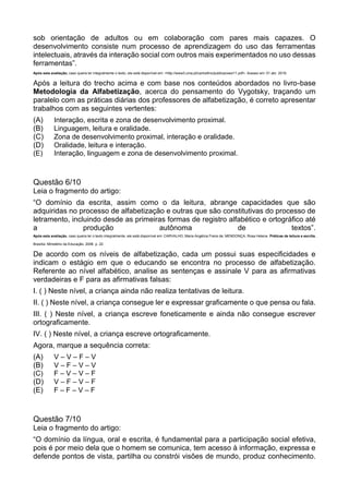 sob orientação de adultos ou em colaboração com pares mais capazes. O
desenvolvimento consiste num processo de aprendizagem do uso das ferramentas
intelectuais, através da interação social com outros mais experimentados no uso dessas
ferramentas”.
Após esta avaliação, caso queira ler integralmente o texto, ele está disponível em: <http://www3.uma.pt/carlosfino/publicacoes/11.pdf>. Acesso em: 01 abr. 2016.
Após a leitura do trecho acima e com base nos conteúdos abordados no livro-base
Metodologia da Alfabetização, acerca do pensamento do Vygotsky, traçando um
paralelo com as práticas diárias dos professores de alfabetização, é correto apresentar
trabalhos com as seguintes vertentes:
(A) Interação, escrita e zona de desenvolvimento proximal.
(B) Linguagem, leitura e oralidade.
(C) Zona de desenvolvimento proximal, interação e oralidade.
(D) Oralidade, leitura e interação.
(E) Interação, linguagem e zona de desenvolvimento proximal.
Questão 6/10
Leia o fragmento do artigo:
“O domínio da escrita, assim como o da leitura, abrange capacidades que são
adquiridas no processo de alfabetização e outras que são constitutivas do processo de
letramento, incluindo desde as primeiras formas de registro alfabético e ortográfico até
a produção autônoma de textos”.
Após esta avaliação, caso queira ler o texto integralmente, ele está disponível em: CARVALHO, Maria Angélica Freire de; MENDONÇA, Rosa Helena. Práticas de leitura e escrita.
Brasília: Ministério da Educação, 2006. p. 22.
De acordo com os níveis de alfabetização, cada um possui suas especificidades e
indicam o estágio em que o educando se encontra no processo de alfabetização.
Referente ao nível alfabético, analise as sentenças e assinale V para as afirmativas
verdadeiras e F para as afirmativas falsas:
I. ( ) Neste nível, a criança ainda não realiza tentativas de leitura.
II. ( ) Neste nível, a criança consegue ler e expressar graficamente o que pensa ou fala.
III. ( ) Neste nível, a criança escreve foneticamente e ainda não consegue escrever
ortograficamente.
IV. ( ) Neste nível, a criança escreve ortograficamente.
Agora, marque a sequência correta:
(A) V – V – F – V
(B) V – F – V – V
(C) F – V – V – F
(D) V – F – V – F
(E) F – F – V – F
Questão 7/10
Leia o fragmento do artigo:
“O domínio da língua, oral e escrita, é fundamental para a participação social efetiva,
pois é por meio dela que o homem se comunica, tem acesso à informação, expressa e
defende pontos de vista, partilha ou constrói visões de mundo, produz conhecimento.
 