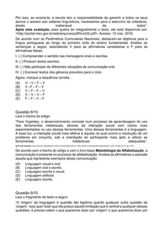 Por isso, ao ensiná-la, a escola tem a responsabilidade de garantir a todos os seus
alunos o acesso aos saberes linguísticos, necessários para o exercício da cidadania,
direito inalienável de todos”.
Após esta avaliação, caso queira ler integralmente o texto, ele está disponível em:
<http://portal.mec.gov.br/seb/arquivos/pdf/livro02.pdf>. Acesso: 10 mar. 2016.
De acordo com os Parâmetros Curriculares Nacionais, destacam-se objetivos para a
língua portuguesa ao longo do primeiro ciclo do ensino fundamental. Analise as
sentenças a seguir, assinalando V para as afirmativas verdadeiras e F para as
afirmativas falsas:
I. ( ) Compreender o sentido nas mensagens orais e escritas.
II. ( ) Produzir textos escritos.
III. ( ) Não participar de diferentes situações de comunicação oral.
IV. ( ) Escrever textos dos gêneros previstos para o ciclo.
Agora, marque a sequência correta:
(A) V – V – F – V
(B) V –F – F – V
(C) V – F – F – V
(D) V – V – V – F
(E) F – F – V – F
Questão 8/10
Leia o trecho do artigo:
“Para Vygotsky, o desenvolvimento consiste num processo de aprendizagem do uso
das ferramentas intelectuais, através da interação social com outros mais
experimentados no uso dessas ferramentas. Uma dessas ferramentas é a linguagem.
A essa luz, a interação social mais efetiva é aquela na qual ocorre a resolução de um
problema em conjunto, sob a orientação do participante mais apto a utilizar as
ferramentas intelectuais adequadas”.
Após esta avaliação, caso queira ler integralmente o texto, ele está disponível em: <http://www3.uma.pt/carlosfino/publicacoes/11.pdf>. Acesso em: 01 abr. 2016.
De acordo com o trecho do artigo e com o livro-base Metodologia da Alfabetização, a
comunicação é presente no processo de alfabetização. Analise as afirmativas e assinale
aquela que representa exemplos dessa comunicação:
(A) Linguagem visual e oral.
(B) Linguagem oral e escrita.
(C) Linguagem escrita e visual.
(D) Linguagem artificial.
(E) Linguagem escrita.
Questão 9/10
Leia o fragmento de texto a seguir:
“A ‘origem’ da linguagem é questão tão legítima quanto qualquer outra questão de
‘origem’. Isso quer dizer que ela possui aquela limitação que é central a qualquer dessas
questões: é preciso saber o que queremos dizer por ‘origem’ o que queremos dizer por
 