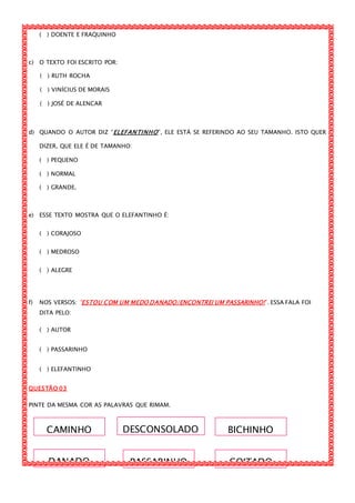 CAMINHO BICHINHODESCONSOLADO
DANADO PASSARINHO COITADO
( ) DOENTE E FRAQUINHO
c) O TEXTO FOI ESCRITO POR:
( ) RUTH ROCHA
( ) VINÍCIUS DE MORAIS
( ) JOSÉ DE ALENCAR
d) QUANDO O AUTOR DIZ “ELEFANTINHO”, ELE ESTÁ SE REFERINDO AO SEU TAMANHO. ISTO QUER
DIZER, QUE ELE É DE TAMANHO:
( ) PEQUENO
( ) NORMAL
( ) GRANDE.
e) ESSE TEXTO MOSTRA QUE O ELEFANTINHO É:
( ) CORAJOSO
( ) MEDROSO
( ) ALEGRE
f) NOS VERSOS: “ESTOU COM UM MEDO DANADO/ENCONTREI UM PASSARINHO!”. ESSA FALA FOI
DITA PELO:
( ) AUTOR
( ) PASSARINHO
( ) ELEFANTINHO
QUESTÃO 03
PINTE DA MESMA COR AS PALAVRAS QUE RIMAM.
 