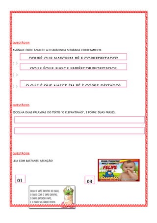 OQUEÉ QUE NASCEEM PÉ E CORREDEITADO?
OQUE ÉQUE NASCE EMPÉECORREDEITADO?
O QUE É QUE NASCE EM PÉ E CORRE DEITADO?
01 03
QUESTÃO 04
ASSINALE ONDE APARECE A CHARADINHA SEPARADA CORRETAMENTE.
( )
( )
( )
QUESTÃO 05
ESCOLHA DUAS PALAVRAS DO TEXTO “O ELEFANTINHO”, E FORME DUAS FRASES.
QUESTÃO 06
LEIA COM BASTANTE ATENÇÃO!
 
