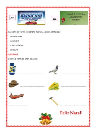 02 04
RELACIONE OS TEXTOS AO GÊNERO TEXTUAL AO QUAL PERTENCEM:
( ) CHARADINHA
( ) ANÚNCIO
( ) TRAVA-LÍNGUA
( ) CONVITE
QUESTÃO 08
ESCREVA O NOME DE CADA DESENHO:
_______________________________ ________________________________
______________________________ _______________________________
________________________ ________________________________
Feliz Natal!
 