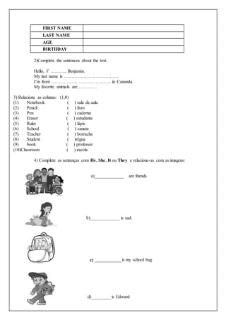 FIRST NAME
LAST NAME
AGE
BIRTHDAY
2)Complete the sentences about the text.
Hello, I’ ……….. Benjamin.
My last name is ………………………………
I’m from ………………………………… in Cananda.
My favorite animals are …………
3) Relacione as colunas: (1,0)
(1) Notebook ( ) sala de aula
(2) Pencil ( ) livro
(3) Pen ( ) caderno
(4) Eraser ( ) estudante
(5) Ruler ( ) lápis
(6) School ( ) caneta
(7) Teacher ( ) borracha
(8) Student ( )régua
(9) book ( ) professor
(10)Classroom ( ) escola
4) Complete as sentenças com He, She, It ou They e relacione-as com as imagens:
a)_____________ are friends
b)_____________ is sad.
c) ____________is my school bag
d)_________is Edward
 