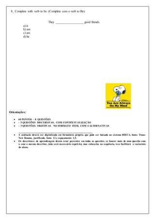 8_ Complete with verb to be. (Complete com o verb to Be):
They __________________ good friends.
a) is
b) am
c) are
d) he
Orientações:
 60 PONTOS – 8 QUESTÕES
 - 5 QUESTÕES DISCURSIVAS, COM CONTEXTUALIZAÇÃO
 - 3 QUESTÕES OBJETIVAS NO FORMATO ITEM, COM 4 ALTERNATIVAS
______________________________________________________
 A avaliação deverá ser digitalizada em formulário próprio, que pode ser baixado no sistema EDUCA, fonte: Times
New Roman, justificado, fonte 12 e espaçamento 1,5.
 Os descritores de aprendizagem devem estar presentes em todas as questões, se houver mais de uma questão com
o com o mesmo descritor, (não será necessário repeti-lo), mas coloca-las na sequência, isso facilitará o raciocínio
do aluno.
 