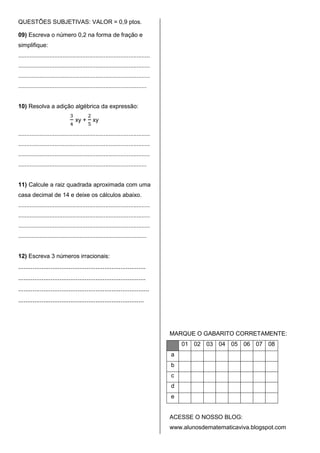 QUESTÕES SUBJETIVAS: VALOR = 0,9 ptos.

09) Escreva o número 0,2 na forma de fração e
simplifique:
................................................................................
................................................................................
................................................................................
..............................................................................


10) Resolva a adição algébrica da expressão:

                                  xy +       xy

................................................................................
................................................................................
................................................................................
..............................................................................


11) Calcule a raiz quadrada aproximada com uma
casa decimal de 14 e deixe os cálculos abaixo.
................................................................................
................................................................................
................................................................................
..............................................................................


12) Escreva 3 números irracionais:
.......................................................................
.......................................................................
.........................................................................
......................................................................




                                                                                   MARQUE O GABARITO CORRETAMENTE:
                                                                                       01 02 03 04 05 06 07 08
                                                                                   a
                                                                                   b
                                                                                   c
                                                                                   d
                                                                                   e


                                                                                   ACESSE O NOSSO BLOG:
                                                                                   www.alunosdematematicaviva.blogspot.com
 